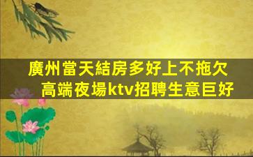 廣州當天結房多好上不拖欠 高端夜場ktv招聘生意巨好